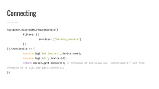 Connecting
navigator.bluetooth.requestDevice({
filters: [{
services: ['battery_service']
}]
}).then(device => {
console.log('Got device:', device.name);
console.log('id:', device.id);
return device.gatt.connect(); // Chromium 49 and below use `connectGATT()` but from
Chromium 50 it will use gatt.connect();
})
 