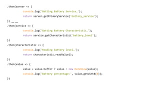 .then(server => {
console.log('Getting Battery Service…');
return server.getPrimaryService('battery_service');
})
.then(service => {
console.log('Getting Battery Characteristic…');
return service.getCharacteristic('battery_level');
})
.then(characteristic => {
console.log('Reading battery level…');
return characteristic.readValue();
})
.then(value => {
value = value.buffer ? value : new DataView(value);
console.log('Battery percentage:', value.getUint8(0));
})
 