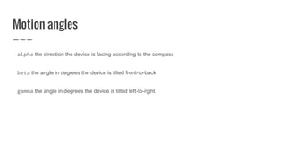 Motion angles
alpha the direction the device is facing according to the compass
beta the angle in degrees the device is tilted front-to-back
gamma the angle in degrees the device is tilted left-to-right.
 