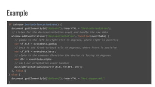 Example
if (window.DeviceOrientationEvent) {
document.getElementById("doEvent").innerHTML = "DeviceOrientation";
// Listen for the deviceorientation event and handle the raw data
window.addEventListener('deviceorientation', function(eventData) {
// gamma is the left-to-right tilt in degrees, where right is positive
var tiltLR = eventData.gamma;
// beta is the front-to-back tilt in degrees, where front is positive
var tiltFB = eventData.beta;
// alpha is the compass direction the device is facing in degrees
var dir = eventData.alpha
// call our orientation event handler
deviceOrientationHandler(tiltLR, tiltFB, dir);
}, false);
} else {
document.getElementById("doEvent").innerHTML = "Not supported."
}
 