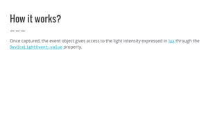How it works?
Once captured, the event object gives access to the light intensity expressed in lux through the
DeviceLightEvent.value property.
 