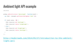 Ambient light API example
window.addEventListener('devicelight', function(event) {
var html = document.getElementsByTagName('html')[0];
if (event.value < 50) {
html.classList.add('darklight');
html.classList.remove('brightlight');
} else {
html.classList.add('brightlight');
html.classList.remove('darklight');
}
});
http://modernweb.com/2014/05/27/introduction-to-the-ambient-
light-api/
 