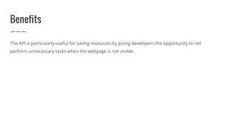 Benefits
The API is particularly useful for saving resources by giving developers the opportunity to not
perform unnecessary tasks when the webpage is not visible.
 