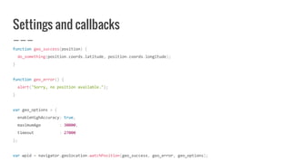 Settings and callbacks
function geo_success(position) {
do_something(position.coords.latitude, position.coords.longitude);
}
function geo_error() {
alert("Sorry, no position available.");
}
var geo_options = {
enableHighAccuracy: true,
maximumAge : 30000,
timeout : 27000
};
var wpid = navigator.geolocation.watchPosition(geo_success, geo_error, geo_options);
 