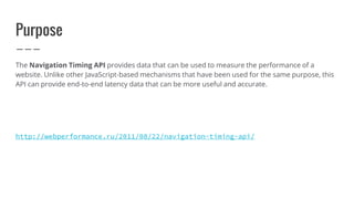 Purpose
The Navigation Timing API provides data that can be used to measure the performance of a
website. Unlike other JavaScript-based mechanisms that have been used for the same purpose, this
API can provide end-to-end latency data that can be more useful and accurate.
http://webperformance.ru/2011/08/22/navigation-timing-api/
 