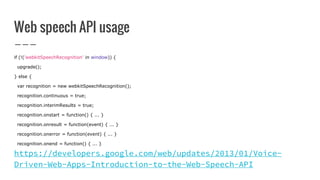 Web speech API usage
if (!('webkitSpeechRecognition' in window)) {
upgrade();
} else {
var recognition = new webkitSpeechRecognition();
recognition.continuous = true;
recognition.interimResults = true;
recognition.onstart = function() { ... }
recognition.onresult = function(event) { ... }
recognition.onerror = function(event) { ... }
recognition.onend = function() { ... }
https://developers.google.com/web/updates/2013/01/Voice-
Driven-Web-Apps-Introduction-to-the-Web-Speech-API
 