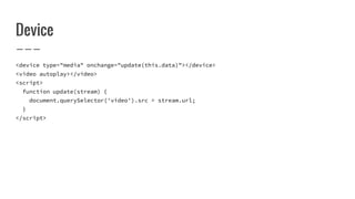 Device
<device type="media" onchange="update(this.data)"></device>
<video autoplay></video>
<script>
function update(stream) {
document.querySelector('video').src = stream.url;
}
</script>
 