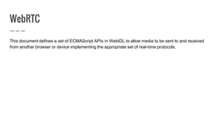 WebRTC
This document defines a set of ECMAScript APIs in WebIDL to allow media to be sent to and received
from another browser or device implementing the appropriate set of real-time protocols.
 