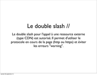 Le double slash //
Le double slash pour l'appel à une ressource externe
(type CDN) est autorisé. Il permet d'utiliser le
protocole en cours de la page (http ou https) et éviter
les erreurs "warning".
samedi 28 septembre 13
 