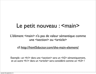 Le petit nouveau : <main>
L'élément <main> n'a pas de valeur sémantique comme
une <section> ou <article>
cf: http://html5doctor.com/the-main-element/
Exemple : un <h1> dans une <section> sera un <h2> sémantiquement,
et un autre <h1> dans un <article> sera considéré comme un <h3> !
samedi 28 septembre 13
 