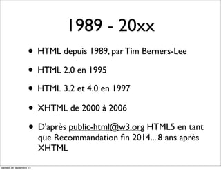 • HTML depuis 1989, par Tim Berners-Lee
1989 - 20xx
• HTML 2.0 en 1995
• HTML 3.2 et 4.0 en 1997
• D'après public-html@w3.org HTML5 en tant
que Recommandation ﬁn 2014... 8 ans après
XHTML
• XHTML de 2000 à 2006
samedi 28 septembre 13
 