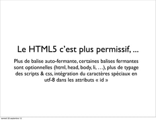 Le HTML5 c’est plus permissif, ...
Plus de balise auto-fermante, certaines balises fermantes
sont optionnelles (html, head, body, li, …), plus de typage
des scripts & css, intégration du caractères spéciaux en
utf-8 dans les attributs « id »
samedi 28 septembre 13
 