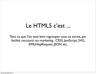 Le HTML5 c’est ...
Tout ce que l'on veut bien regrouper sous ce terme, par
facilité, raccourci ou marketing : CSS3, JavaScript, SVG,
XMLHttpRequest, JSON etc.
samedi 28 septembre 13
 