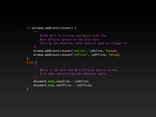 if (window.addEventListener) {
    /*
        Works well in Firefox and Opera with the
        Work Offline option in the File menu.
        Pulling the ethernet cable doesn't seem to trigger it
    */
    window.addEventListener("online", isOnline, false);
    window.addEventListener("offline", isOffline, false);
}
else {
    /*
        Works in IE with the Work Offline option in the
        File menu and pulling the ethernet cable
    */
    document.body.ononline = isOnline;
    document.body.onoffline = isOffline;
}
 