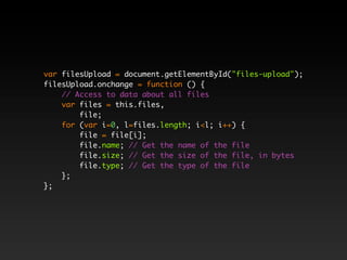 var filesUpload = document.getElementById("files-upload");
filesUpload.onchange = function () {
    // Access to data about all files
    var files = this.files,
        file;
    for (var i=0, l=files.length; i<l; i++) {
        file = file[i];
        file.name; // Get the name of the file
        file.size; // Get the size of the file, in bytes
        file.type; // Get the type of the file
    };
};
 
