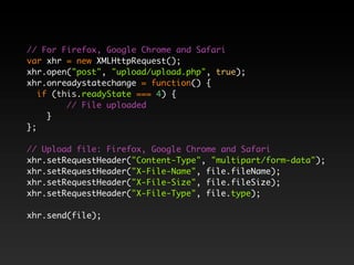 // For Firefox, Google Chrome and Safari
var xhr = new XMLHttpRequest();
xhr.open("post", "upload/upload.php", true);
xhr.onreadystatechange = function() {
   if (this.readyState === 4) {
         // File uploaded
     }
};

// Upload file: Firefox, Google Chrome and Safari
xhr.setRequestHeader("Content-Type", "multipart/form-data");
xhr.setRequestHeader("X-File-Name", file.fileName);
xhr.setRequestHeader("X-File-Size", file.fileSize);
xhr.setRequestHeader("X-File-Type", file.type);

xhr.send(file);
 