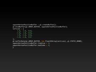 squareVertexPositionBuffer = gl.createBuffer();
gl.bindBuffer(gl.ARRAY_BUFFER, squareVertexPositionBuffer);
vertices = [
     1.0, 1.0, 0.0,
    -1.0, 1.0, 0.0,
     1.0, -1.0, 0.0,
    -1.0, -1.0, 0.0
];
gl.bufferData(gl.ARRAY_BUFFER, new Float32Array(vertices), gl.STATIC_DRAW);
squareVertexPositionBuffer.itemSize = 3;
squareVertexPositionBuffer.numItems = 4;
}
 