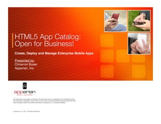 HTML5 App Catalog:
  Open for Business!
  Create, Deploy and Manage Enterprise Mobile Apps!

  Presented by: 
  Cimarron Buser!
  Apperian, Inc. 




                                                                                                     	

	

                                                                                     	

The information and images contained in this document are of a proprietary and conﬁdential nature.
The disclosure, duplication, use in whole, or use in part, of the document for any purposes other than
client evaluation without the written permission of Apperian, Inc. is strictly prohibited.




© Apperian, Inc. 2011. All Rights Reserved.!
 