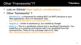 Other “Frameworks”??
 Lots on GitHub! https://github.com/blackberry
 Other “frameworks” ?
 Backbone.js – a framework for adding MVC (or MVP) structure to your
Web applications. Not a UI framework. See:
http://devblog.blackberry.com/tag/backbone-js/
 Angular.js – similar to backbone.js, but created by Google.
 Node.js – This is a JavaScript runtime (not a JavaScript framework). You
install this on a machine and interact with it via JavaScript from the
command line. Think of it as a browser with no UI. See:
http://devblog.blackberry.com/?s=node.js&search=
10
 