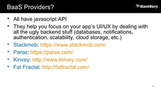 BaaS Providers?
 All have javascript API
 They help you focus on your app’s UI/UX by dealing with
all the ugly backend stuff (databases, notifications,
authentication, scalability, cloud storage, etc.)
 Stackmob: https://www.stackmob.com/
 Parse: https://parse.com/
 Kinvey: http://www.kinvey.com/
 Fat Fractal: http://fatfractal.com/
11
 