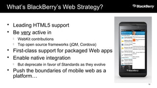 What’s BlackBerry’s Web Strategy?
 Leading HTML5 support
 Be very active in
 WebKit contributions
 Top open source frameworks (jQM, Cordova)
 First-class support for packaged Web apps
 Enable native integration
 But deprecate in favor of Standards as they evolve
 Push the boundaries of mobile web as a
platform…
14
 