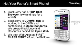 Not Your Father’s Smart Phone!
15
1. BlackBerry has a TOP TIER
Browser now (and has for a
while!)
2. BlackBerry is COMMITTED to
working in the OPEN and
contributing to Open Standards.
We are putting Money and
Resources behind the Open Web
3. We treat Web Apps as FIRST
CLASS CITIZENS on the Platform
BlackBerry
Q10
 