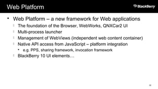 Web Platform
 Web Platform – a new framework for Web applications
 The foundation of the Browser, WebWorks, QNXCar2 UI
 Multi-process launcher
 Management of WebViews (independent web content container)
 Native API access from JavaScript – platform integration
 e.g. PPS, sharing framework, invocation framework
 BlackBerry 10 UI elements…
22
 