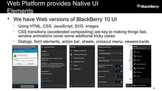 Web Platform provides Native UI
Elements
 We have Web versions of BlackBerry 10 UI
 Using HTML, CSS, JavaScript, SVG, images
 CSS transitions (accelerated compositing) are key to making things fast,
window animations cover some additional tricky cases
 Dialogs, form elements, action bar, sheets, crosscut menu, viewers/cards
23
 