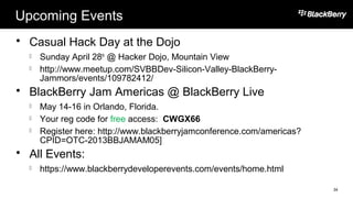 Upcoming Events
 Casual Hack Day at the Dojo
 Sunday April 28th
@ Hacker Dojo, Mountain View
 http://www.meetup.com/SVBBDev-Silicon-Valley-BlackBerry-
Jammors/events/109782412/
 BlackBerry Jam Americas @ BlackBerry Live
 May 14-16 in Orlando, Florida.
 Your reg code for free access: CWGX66
 Register here: http://www.blackberryjamconference.com/americas?
CPID=OTC-2013BBJAMAM05]
 All Events:
 https://www.blackberrydeveloperevents.com/events/home.html
34
 