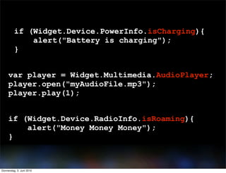 if (Widget.Device.PowerInfo.isCharging){
              alert("Battery is charging");
          }


     var player = Widget.Multimedia.AudioPlayer;
     player.open("myAudioFile.mp3");
     player.play(1);


     if (Widget.Device.RadioInfo.isRoaming){
         alert("Money Money Money");
     }



Donnerstag, 3. Juni 2010
 