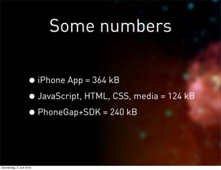 Some numbers

                     • iPhone App = 364 kB
                     • JavaScript, HTML, CSS, media = 124 kB
                     • PhoneGap+SDK = 240 kB


Donnerstag, 3. Juni 2010
 