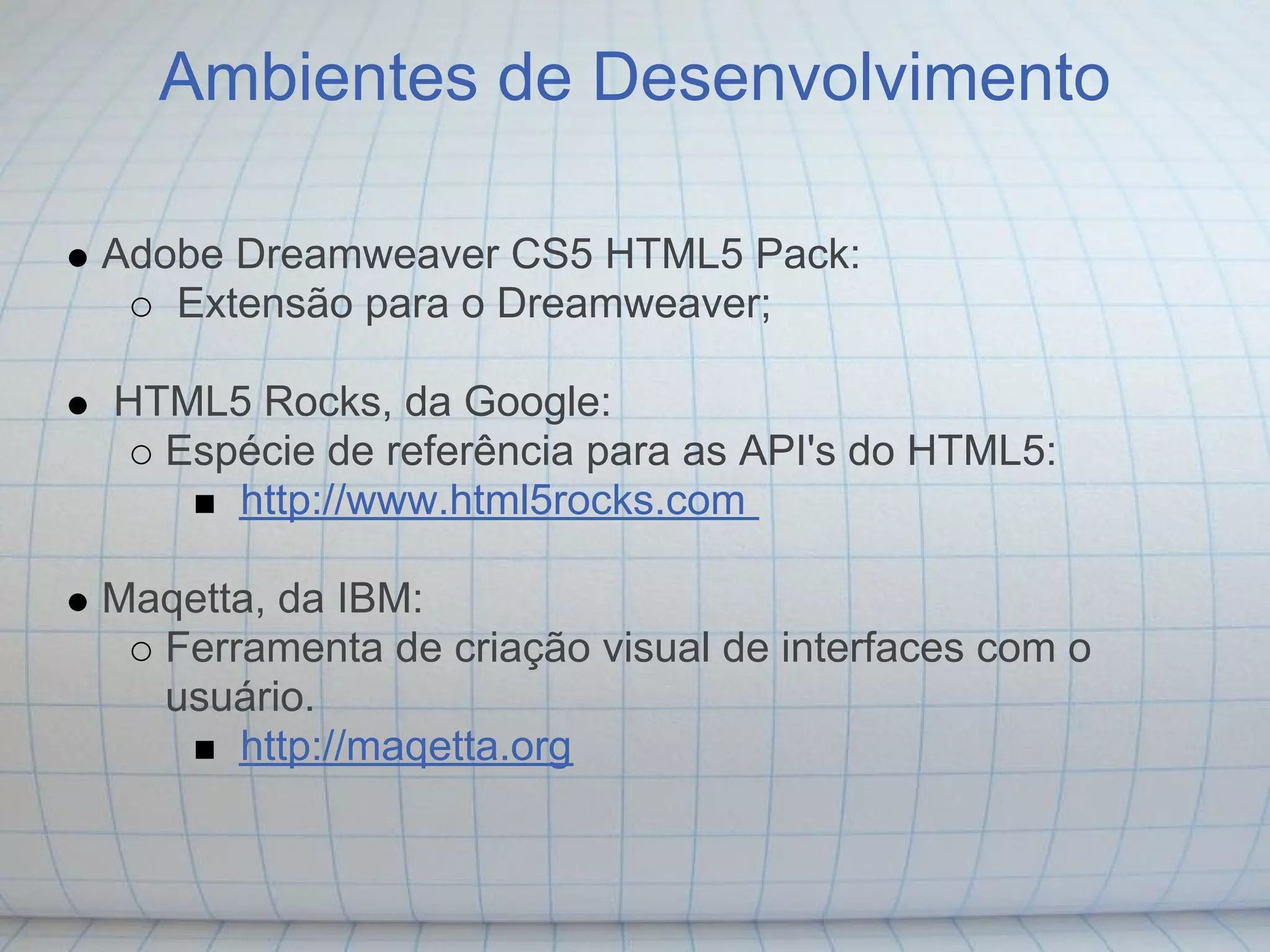 Ambientes de Desenvolvimento

Adobe Dreamweaver CS5 HTML5 Pack:
   Extensão para o Dreamweaver;

HTML5 Rocks, da Google:
  Espécie de referência para as API's do HTML5:
     http://www.html5rocks.com

Maqetta, da IBM:
  Ferramenta de criação visual de interfaces com o
  usuário.
      http://maqetta.org
 
