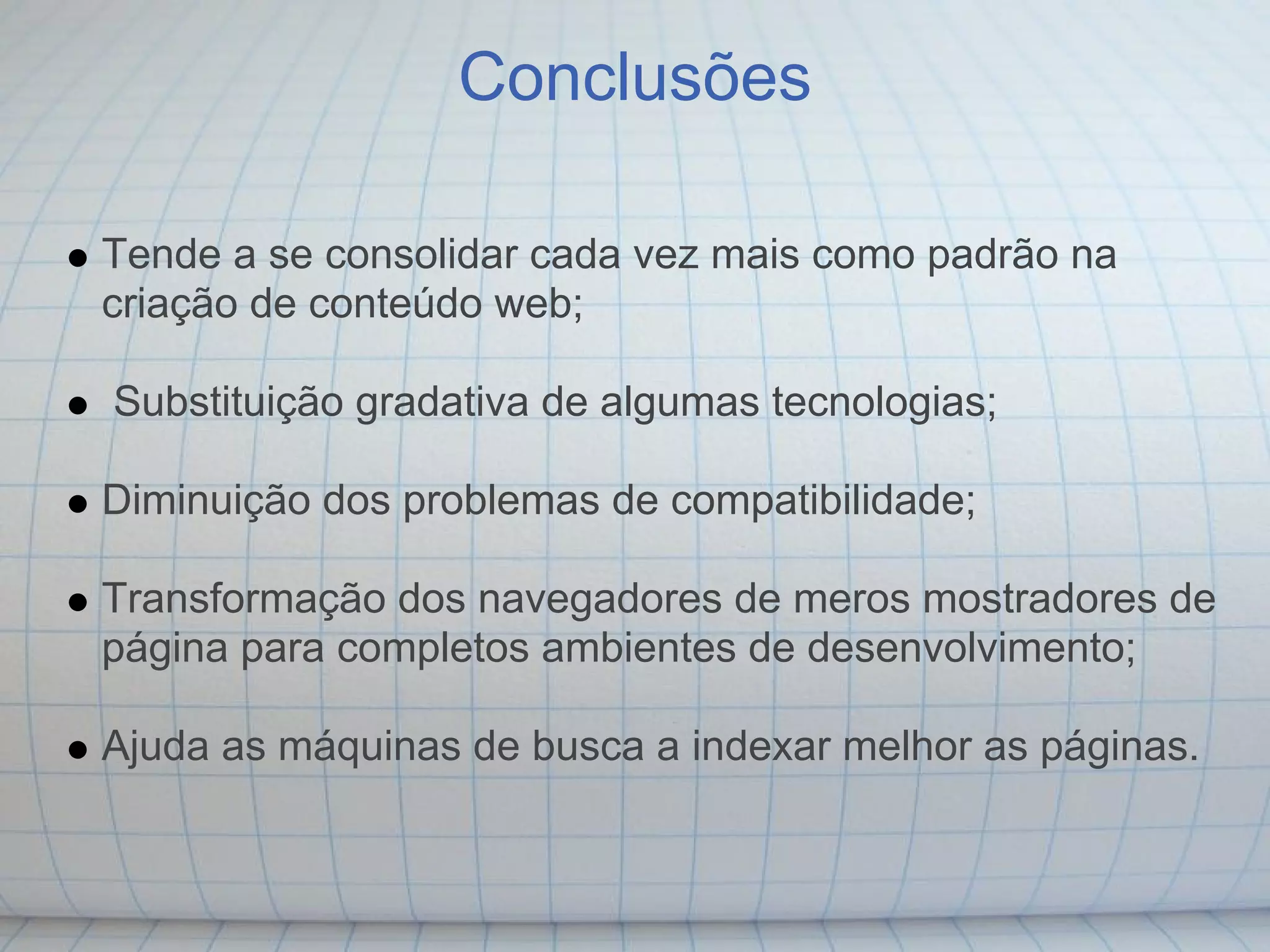Conclusões

Tende a se consolidar cada vez mais como padrão na
criação de conteúdo web;

Substituição gradativa de algumas tecnologias;

Diminuição dos problemas de compatibilidade;

Transformação dos navegadores de meros mostradores de
página para completos ambientes de desenvolvimento;

Ajuda as máquinas de busca a indexar melhor as páginas.
 