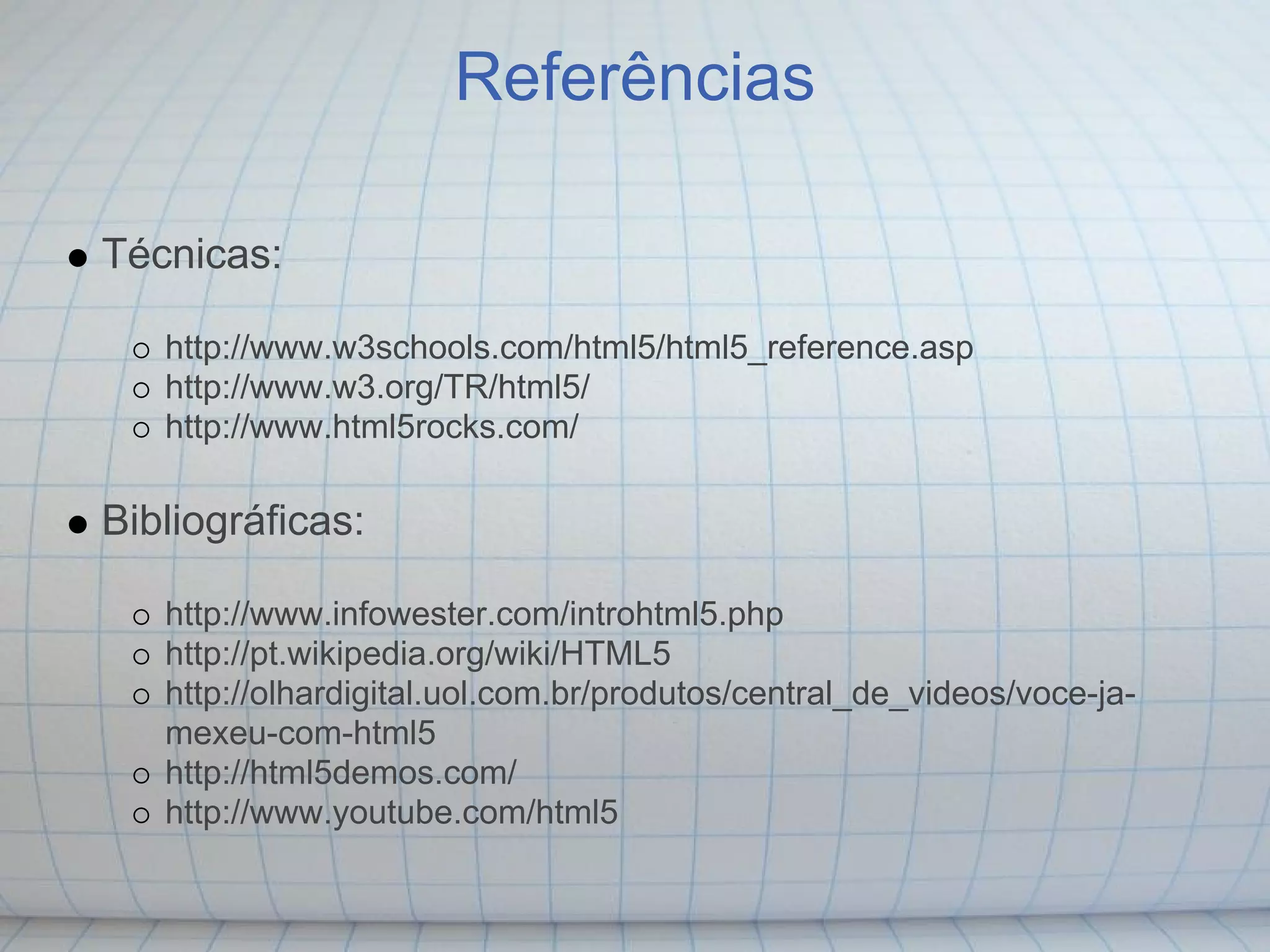 Referências

Técnicas:

   http://www.w3schools.com/html5/html5_reference.asp
   http://www.w3.org/TR/html5/
   http://www.html5rocks.com/

Bibliográficas:

   http://www.infowester.com/introhtml5.php
   http://pt.wikipedia.org/wiki/HTML5
   http://olhardigital.uol.com.br/produtos/central_de_videos/voce-ja-
   mexeu-com-html5
   http://html5demos.com/
   http://www.youtube.com/html5
 