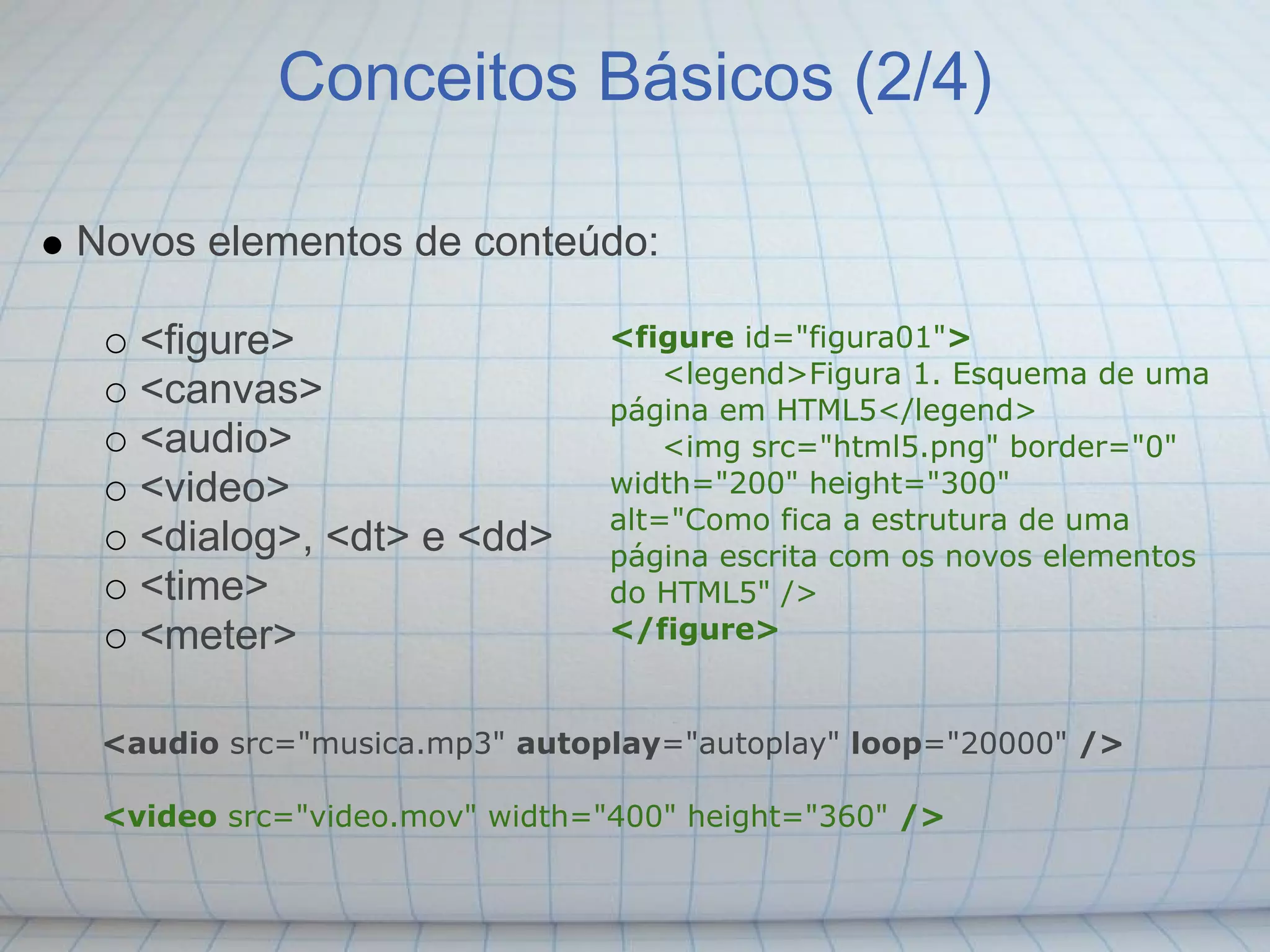 Conceitos Básicos (2/4)

Novos elementos de conteúdo:

   <figure>                    <figure id="figura01">
                                   <legend>Figura 1. Esquema de uma
   <canvas>                    página em HTML5</legend>
   <audio>                         <img src="html5.png" border="0"
   <video>                     width="200" height="300"
                               alt="Como fica a estrutura de uma
   <dialog>, <dt> e <dd>       página escrita com os novos elementos
   <time>                      do HTML5" />
   <meter>                     </figure>


 <audio src="musica.mp3" autoplay="autoplay" loop="20000" />

 <video src="video.mov" width="400" height="360" />
 