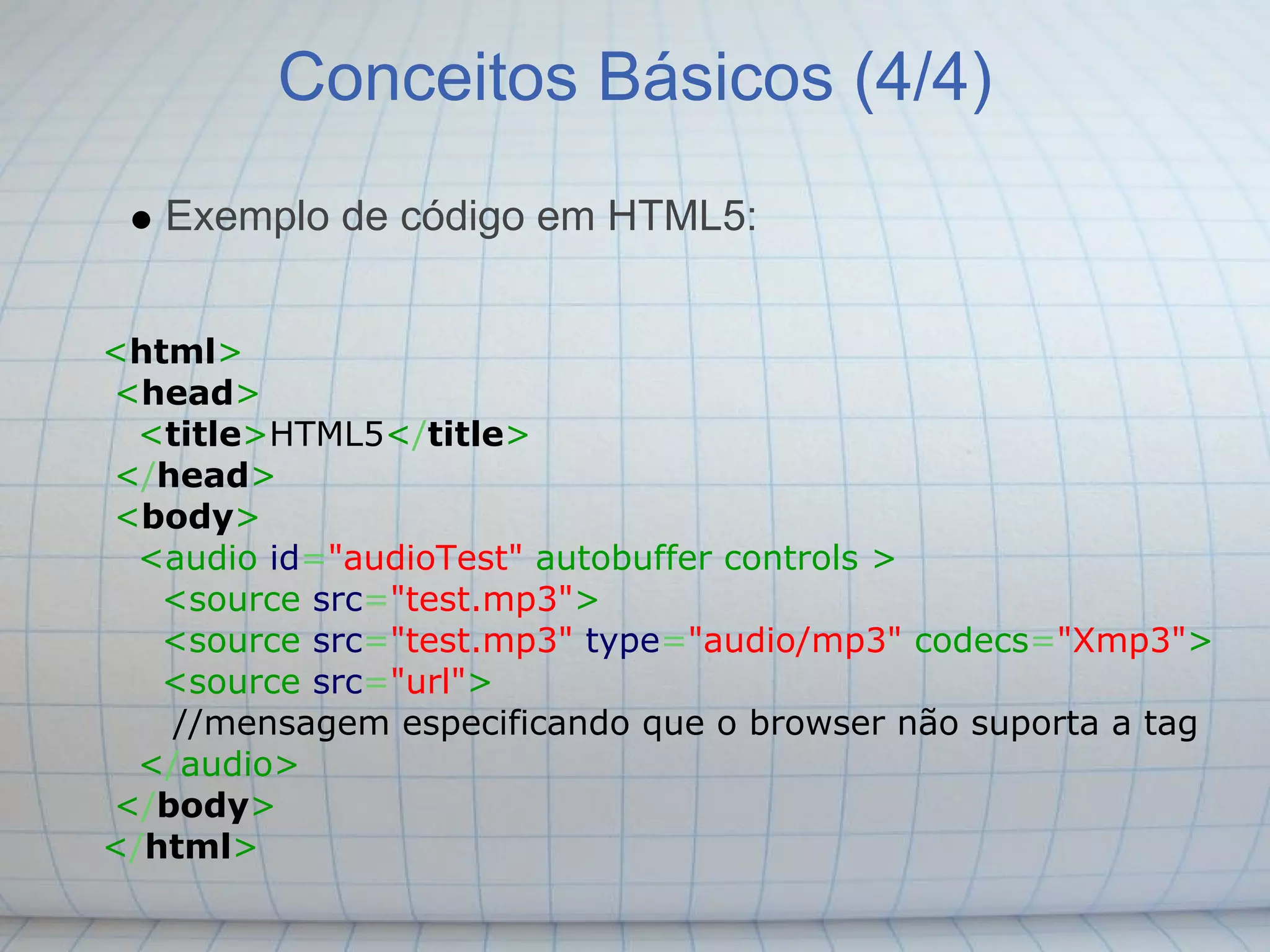 Conceitos Básicos (4/4)
   Exemplo de código em HTML5:


<html>
<head>
  <title>HTML5</title>
</head>
<body>
  <audio id="audioTest" autobuffer controls >
   <source src="test.mp3">
   <source src="test.mp3" type="audio/mp3" codecs="Xmp3">
   <source src="url">
    //mensagem especificando que o browser não suporta a tag
  </audio>
</body>
</html>
 