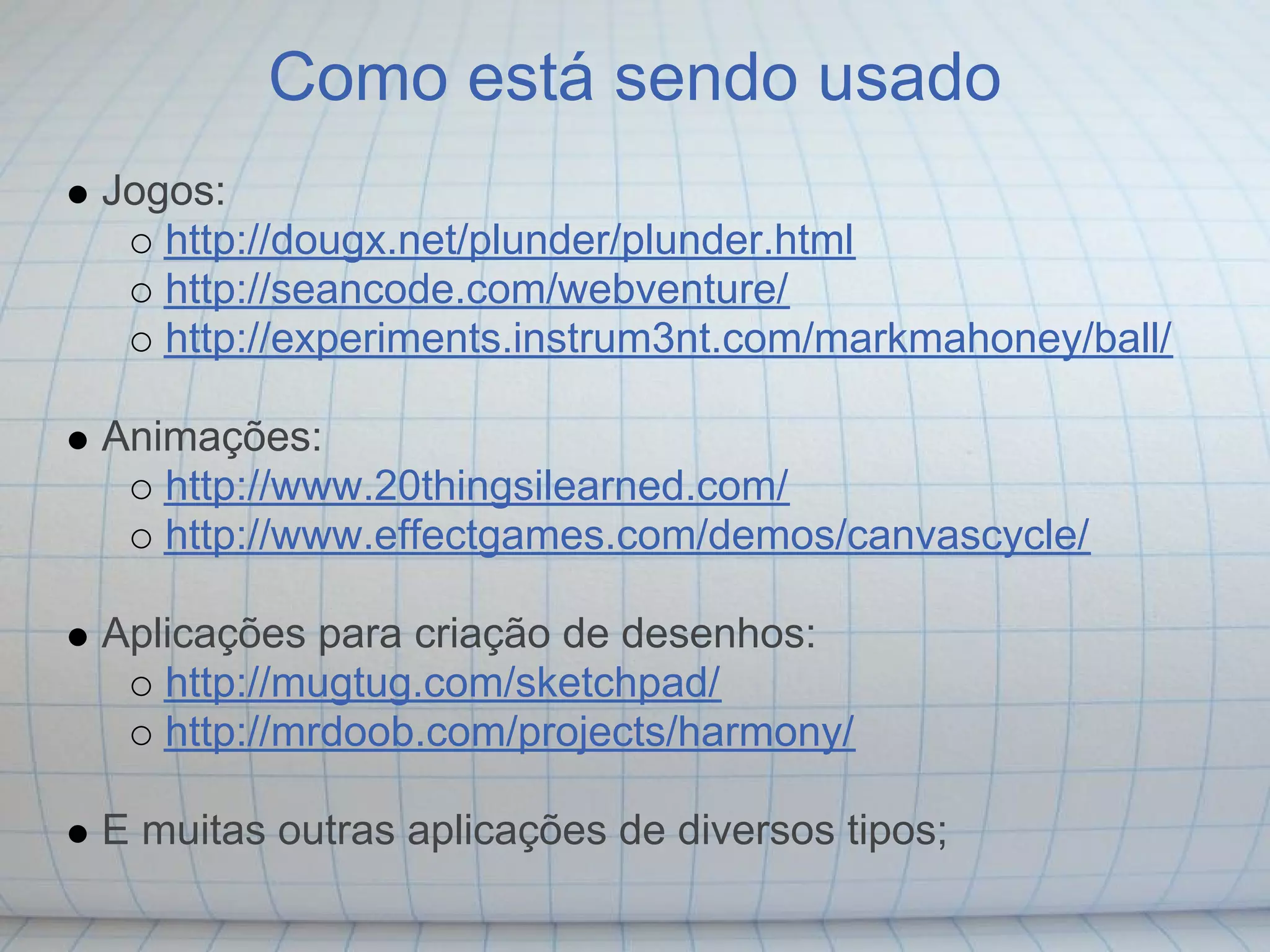 Como está sendo usado
Jogos:
   http://dougx.net/plunder/plunder.html
   http://seancode.com/webventure/
   http://experiments.instrum3nt.com/markmahoney/ball/

Animações:
   http://www.20thingsilearned.com/
   http://www.effectgames.com/demos/canvascycle/

Aplicações para criação de desenhos:
   http://mugtug.com/sketchpad/
   http://mrdoob.com/projects/harmony/

E muitas outras aplicações de diversos tipos;
 