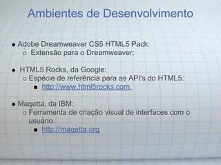 Ambientes de Desenvolvimento

Adobe Dreamweaver CS5 HTML5 Pack:
   Extensão para o Dreamweaver;

HTML5 Rocks, da Google:
  Espécie de referência para as API's do HTML5:
     http://www.html5rocks.com

Maqetta, da IBM:
  Ferramenta de criação visual de interfaces com o
  usuário.
      http://maqetta.org
 