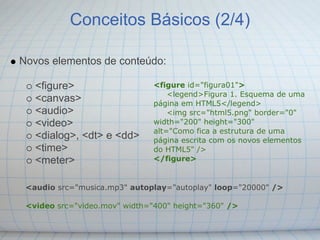 Conceitos Básicos (2/4)

Novos elementos de conteúdo:

   <figure>                    <figure id="figura01">
                                   <legend>Figura 1. Esquema de uma
   <canvas>                    página em HTML5</legend>
   <audio>                         <img src="html5.png" border="0"
   <video>                     width="200" height="300"
                               alt="Como fica a estrutura de uma
   <dialog>, <dt> e <dd>       página escrita com os novos elementos
   <time>                      do HTML5" />
   <meter>                     </figure>


 <audio src="musica.mp3" autoplay="autoplay" loop="20000" />

 <video src="video.mov" width="400" height="360" />
 