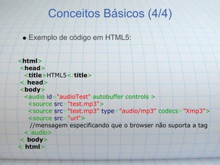 Conceitos Básicos (4/4)
   Exemplo de código em HTML5:


<html>
<head>
  <title>HTML5</title>
</head>
<body>
  <audio id="audioTest" autobuffer controls >
   <source src="test.mp3">
   <source src="test.mp3" type="audio/mp3" codecs="Xmp3">
   <source src="url">
    //mensagem especificando que o browser não suporta a tag
  </audio>
</body>
</html>
 