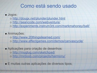 Como está sendo usado
Jogos:
   http://dougx.net/plunder/plunder.html
   http://seancode.com/webventure/
   http://experiments.instrum3nt.com/markmahoney/ball/

Animações:
   http://www.20thingsilearned.com/
   http://www.effectgames.com/demos/canvascycle/

Aplicações para criação de desenhos:
   http://mugtug.com/sketchpad/
   http://mrdoob.com/projects/harmony/

E muitas outras aplicações de diversos tipos;
 
