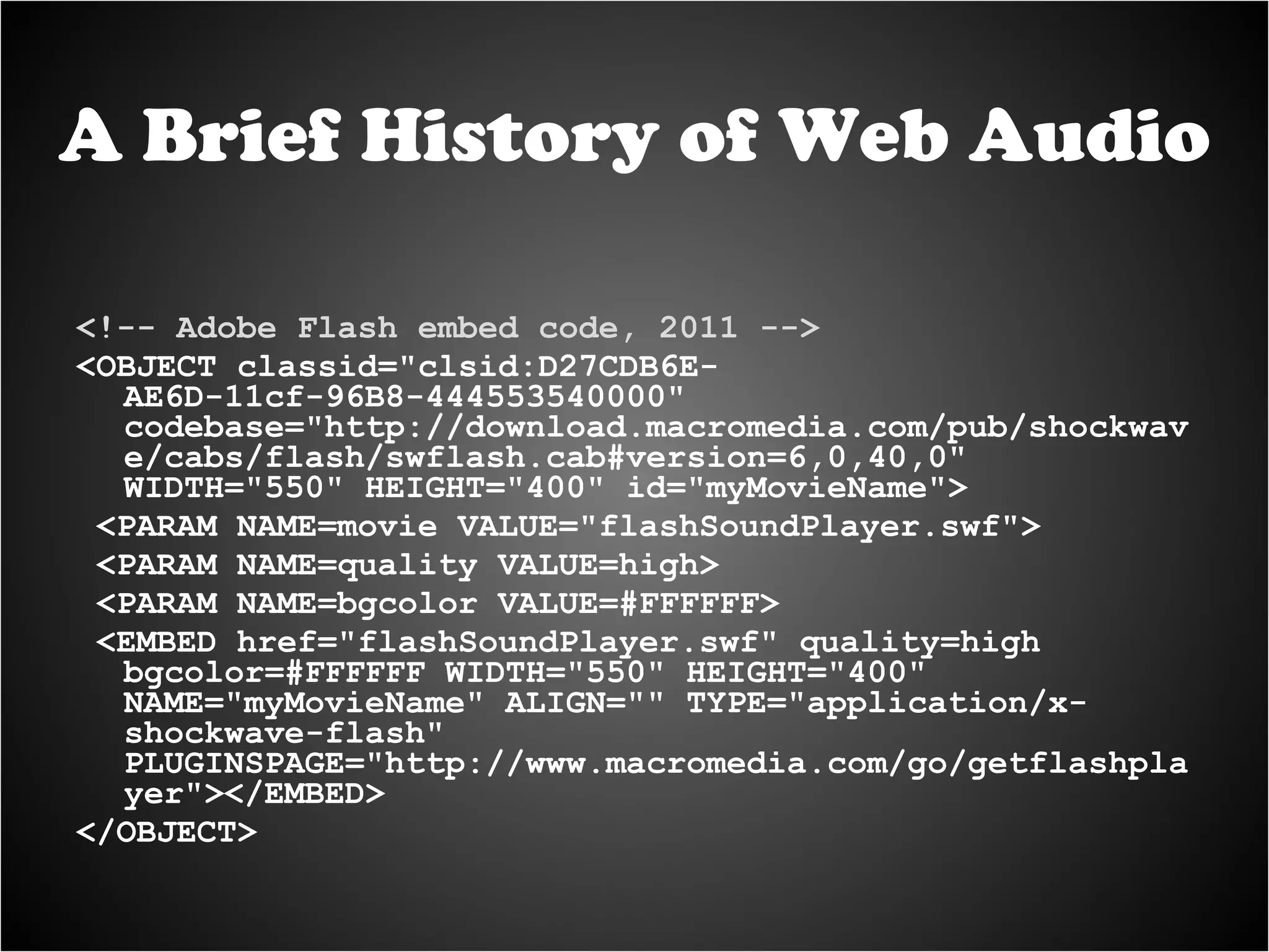 <!-- Adobe Flash embed code, 2011 --> <OBJECT classid="clsid:D27CDB6E-AE6D-11cf-96B8-444553540000" codebase="http://download.macromedia.com/pub/shockwave/cabs/flash/swflash.cab#version=6,0,40,0" WIDTH="550" HEIGHT="400" id="myMovieName"> <PARAM NAME=movie VALUE="flashSoundPlayer.swf"> <PARAM NAME=quality VALUE=high> <PARAM NAME=bgcolor VALUE=#FFFFFF> <EMBED href="flashSoundPlayer.swf" quality=high bgcolor=#FFFFFF WIDTH="550" HEIGHT="400" NAME="myMovieName" ALIGN="" TYPE="application/x-shockwave-flash" PLUGINSPAGE="http://www.macromedia.com/go/getflashplayer"></EMBED> </OBJECT> A Brief History of Web Audio 
