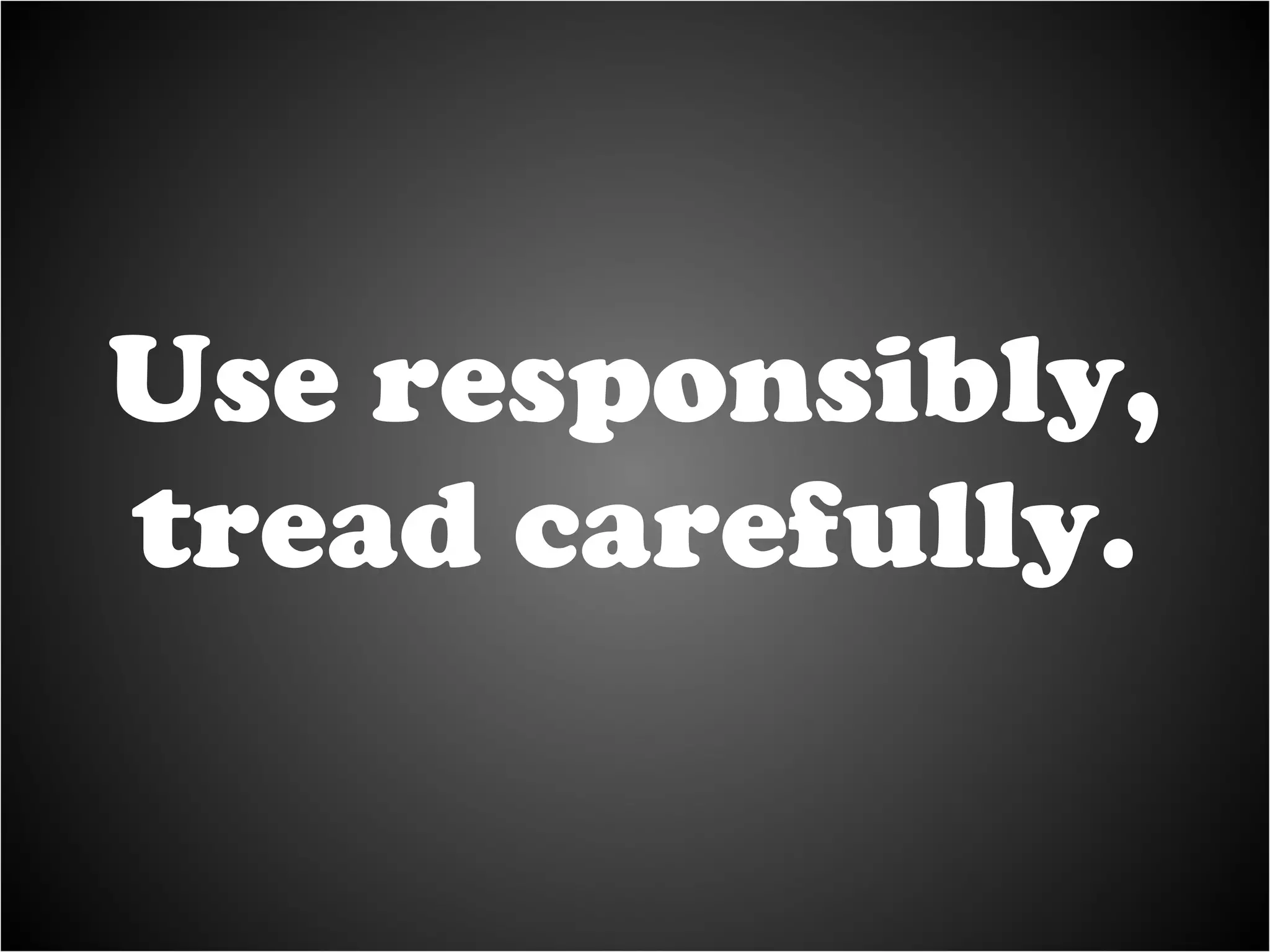Use responsibly, tread carefully. 