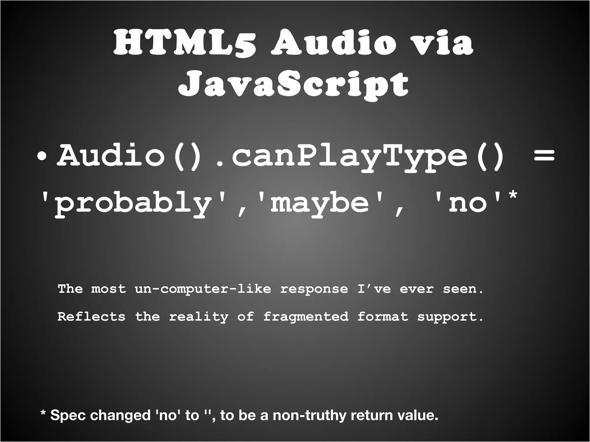 Audio().canPlayType() = 'probably','maybe', 'no' * The most un-computer-like response I’ve ever seen. Reflects the reality of fragmented format support. HTML5 Audio via JavaScript * Spec changed 'no' to '', to be a non-truthy return value. 