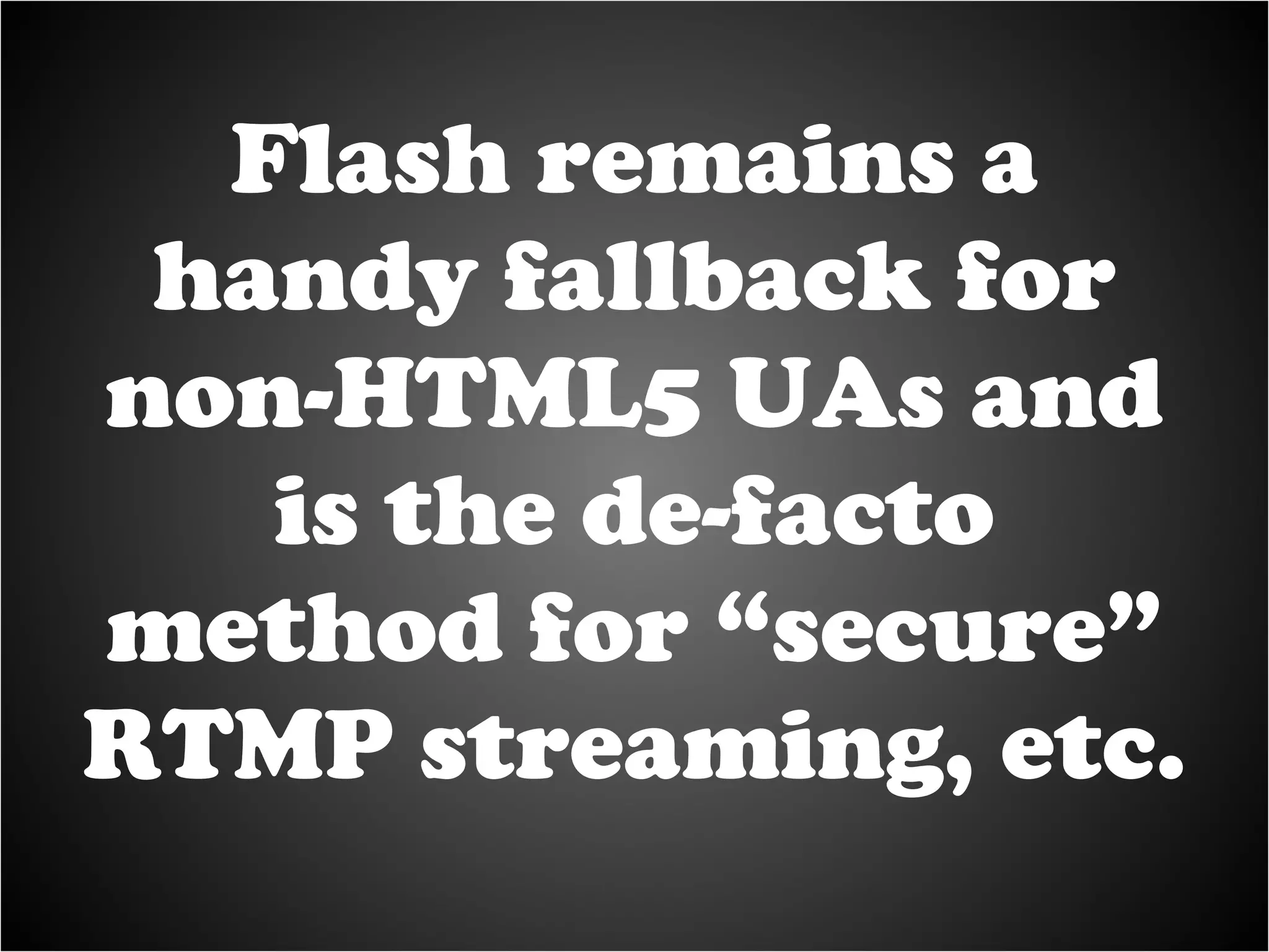 Flash remains a handy fallback for non-HTML5 UAs and is the de-facto method for “secure” RTMP streaming, etc. 