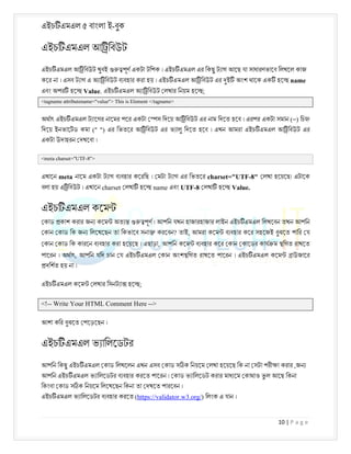 এইচ এমএল ৫ বাংলা ই-বুক
10 | P a g e
এইচ এমএল আ িবউট
এইচ এমএল আ িবউট খুবই পূণ একটা টিপক । এইচ এমএল এর িকছু ট াগ আেছ যা সাধারণভােব িলখেল কাজ
কের না । এসব ট াগ এ অ া িবউট ব বহার করা হয় । এইচ এমএল আ িবউট এর ই অংশ থােক এক হে name
এবং অপর হে Value. এইচ এমএল অ া িবউট লখার িনয়ম হে ;
<tagname attributename="value"> This is Element </tagname>
অথাৎ এইচ এমএল ট ােগর নােমর পের একটা স িদেয় আ িবউট এর নাম িদেত হেব । এরপর একটা সমান (=) িচ
িদেয় ইনভােটড কমা (" ") এর িভতের আ িবউট এর ভ ালু িদেত হেব । এখন আমরা এইচ এমএল আ িবউট এর
একটা উদাহরন দখেবা ।
<meta charset="UTF-8">
এখােন meta নােম একটা ট াগ ব বহার কেরিছ । মটা ট াগ এর িভতের charset="UTF-8" লখা হেয়েছ। এটােক
বলা হয় এ িবউট । এখােন charset লখা হে name এবং UTF-8 লখা হে Value.
এইচ এমএল কেম
কাড কাশ করার জন কেম অত পূণ । আপিন যখন হাজারহাজার লাইন এইচ এমএল িলখেবন তখন আপিন
কান কাড িক জন িলেখেছন তা িকভােব সনা করেবন? তাই, আমরা কেম ব বহার কের সহেজই বুঝেত পাির য
কান কাড িক কারেন ব বহার করা হেয়েছ । এছাড়া, আপিন কেম ব বহার কের কান কােডর কায ম িগত রাখেত
পােরন । অথাৎ, আপিন যিদ চান য এইচ এমএল কান অংশ িগত রাখেত পােরন । এইচ এমএল কেম াউজাের
দিশত হয় না ।
এইচ এমএল কেম লখার িসনট া হে ;
<!-- Write Your HTML Comment Here -->
আশা কির বুঝেত পেড়েছন ।
এইচ এমএল ভ ািলেডটর
আপিন িকছু এইচ এমএল কাড িলখেলন ,
এখন এসব কাড স ক িনয়েম লখা হেয়েছ িক না সটা পরী া করার জন
আপিন এইচ এমএল ভ ািলেডটর ব বহার করেত পােরন । কাড ভ ািলেডট করার মাধ েম কাথাও ভ
ু ল আেছ িকনা
িকংবা কাড স ক িনয়েম িলেখেছন িকনা তা দখেত পারেবন ।
এইচ এমএল ভ ািলেডটর ব বহার করেত (https://validator.w3.org/) িলংক এ যান ।
 
