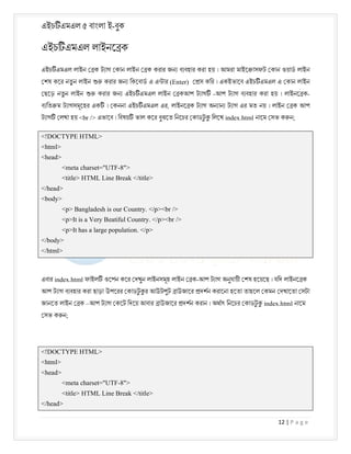 এইচ এমএল ৫ বাংলা ই-বুক
12 | P a g e
এইচ এমএল লাইনে ক
এইচ এমএল লাইন ক ট াগ কান লাইন ক করার জন ব বহার করা হয় । আমরা মাইে াসফট কান ওয়াড লাইন
শষ কের নতু ন লাইন করার জন িকেবাড এ এ ার (Enter) স কির । একইভােব এইচ এমএল এ কান লাইন
ছেড় নতু ন লাইন করার জন এইচ এমএল লাইন ক -
আপ ট াগ ব বহার করা হয় । লাইনে ক
-
আপ ট াগ
এইচ এমএল এর
ব িত ম ট াগসমূেহর এক । কননা , লাইনে ক ট াগ অন ান ট াগ এর মত নয় । লাইন ক আপ
ট াগ লখা হয় <br /> এভােব । িবষয় ভাল কের বুঝেত িনেচর কাডট
ু িলেখ index.html নােম সভ ক ন;
<!DOCTYPE HTML>
<html>
<head>
<meta charset="UTF-8">
<title> HTML Line Break </title>
</head>
<body>
<p> Bangladesh is our Country. </p><br />
<p>It is a Very Beatiful Country. </p><br />
<p>It has a large population. </p>
</body>
</html>
এবার index.html ফাইল ওেপন কের দখুন লাইনসমূহ লাইন ক-আপ ট াগ অনুযায়ী শষ হেয়েছ । যিদ লাইনে ক
আপ ট াগ ব বহার করা ছাড়া উপেরর কাডট
ু র আউটপুট াউজাের দশন করােনা হেতা তাহেল কমন দখােতা সটা
জানেত লাইন ক –আপ ট াগ কেট িদেয় আবার াউজাের দশন করান । অথাৎ িনেচর কাডট
ু index.html নােম
সভ ক ন;
<!DOCTYPE HTML>
<html>
<head>
<meta charset="UTF-8">
<title> HTML Line Break </title>
</head>
 