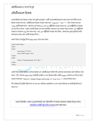 এইচ এমএল ৫ বাংলা ই-বুক
15 | P a g e
এইচ এমএল ইেমজ
ওেয়বসাইেটর জন ইেমজ ব বহার করা খুবই পূণ । এক ওেয়বসাইেটরেলােগা থেক কের িবিভ অংেশ
ইেমজ ব বহার করা হয় । এইচ এমএল ইেমজ ব বহার করার জন <img src="" alt="" /> ট াগ ব বহার করা হয়
। img এক িসে ল ট াগ । এই ট াগ এর িভতের src এবং alt এ িবউট ব বহার করেত হয় । alt অ া িবউট এ ইেমজ
এর নাম িদেত পােরন । এখােন আপিন ইেমজ এর সােথ াসি ক যেকােনা নাম ব বহার করেত পােরন । alt আ িবউট
ব বহার না করেলও img ট াগ কাজ কের । তেব, alt আ িবউট ব বহার করা উিচত । আপনােদর বুঝার সুিবধােথ আিম
আপনােদর কােছ এখন এক উদাহরণ িদেবা ।
এজন িনেচর কাডট
ু িলেখ index.html নােম সভ ক ন;
<!DOCTYPE HTML>
<html>
<head>
<meta charset="UTF-8">
<title> HTML Image </title>
</head>
<body>
<img src="images/logo.png" alt="Logo" />
</body>
</html>
একটা িবষয় খয়াল রাখেবন, আপনার ইেমজ এবং এইচ এমএল ফাইল যিদ একসােথ থােকতাহেল এই প িতেত কাজ
করেব । যিদ, আপনার index.html ফাইল ড টপ এ এবং ইেমজ ফাইল এক images ফা ার এর িভতের থােক
তাহেল আপনােক <img src="images/images-name.png" alt="Image Name" /> এভােব িলখেত হেব ।
যিদ ফাইেলর িডের ির স কভােব না দন এবং ফাইেলর এ েট ান না দন তাহেল ইেমজ এর আউটপুট কভােব
আসেব না ।
ওেয়ব িডজাইন, ওেয়ব ডেভলপেম এবং ি ল াি ং সং া যেকােনা ে র উ র পেত
সফটেটক-আই ু েড স ফারাম েপ ক ন
 