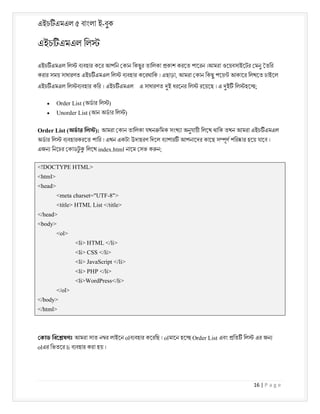 এইচ এমএল ৫ বাংলা ই-বুক
16 | P a g e
এইচ এমএল িল
এইচ এমএল িল ব বহার কের আপিন কান িকছুর তািলকা কাশ করেত পােরন ।আমরা ওেয়বসাইেটর মনু তির
করার সময় সাধারণত এইচ এমএল িল ব বহার কেরথািক । এছাড়া, আমরা কান িকছু পেয় আকাের িলখেত চাইেল
এইচ এমএল িল ব বহার কির । এইচ এমএল এ সাধারণত ই ধরেনর িল রেয়েছ । এ ই িল হে ;
 Order List (অডার িল )
 Unorder List (আন অডার িল )
Order List (অডার িল ): আমরা কান তািলকা যখন িমক সংখ া অনুযায়ী িলেখ থািক তখন আমরা এইচ এমএল
অডার িল ব বহারকরেত পাির । এখন একটা উদাহরণ িদেল ব াপার আপনােদর কােছ স ূণ পির ার হেয় যােব ।
এজন িনেচর কাডট
ু িলেখ index.html নােম সভ ক ন;
<!DOCTYPE HTML>
<html>
<head>
<meta charset="UTF-8">
<title> HTML List </title>
</head>
<body>
<ol>
<li> HTML </li>
<li> CSS </li>
<li> JavaScript </li>
<li> PHP </li>
<li>WordPress</li>
</ol>
</body>
</html>
কাড িবে ষণঃ আমরা সাত ন র লাইেন olব বহার কেরিছ । olমােন হে Order List এবং িত িল এর জন
olএর িভতের li ব বহার করা হয় ।
 
