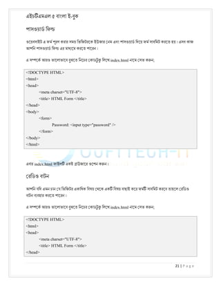 এইচ এমএল ৫ বাংলা ই-বুক
21 | P a g e
পাসওয়াড িফ
ওেয়বসাইট এ ফম পূরণ করার সময় িভিজটরেক ইউজার নম এবং পাসওয়াড িদেয় ফম সাবিমট করেত হয় । এসব কাজ
আপিন পাসওয়াড িফ এর মাধ েম করেত পােরন ।
এ স েক আরও ভােলাভােব বুঝেত িনেচর কাডট
ু িলেখ index.html নােম সভ ক ন;
<!DOCTYPE HTML>
<html>
<head>
<meta charset="UTF-8">
<title> HTML Form </title>
</head>
<body>
<form>
Password: <input type="password" />
</form>
</body>
</html>
এবার index.html ফাইল একই াউজাের ওেপন ক ন ।
রিডও বাটন
আপিন যিদ এমন চান য িভিজটর একািধক িবষয় থেক এক িবষয় বাছাই কের ফম সাবিমট করেব তাহেল রিডও
বাটন ব বহার করেত পােরন ।
এ স েক আরও ভােলাভােব বুঝেত িনেচর কাডট
ু িলেখ index.html নােম সভ ক ন;
<!DOCTYPE HTML>
<html>
<head>
<meta charset="UTF-8">
<title> HTML Form </title>
</head>
 